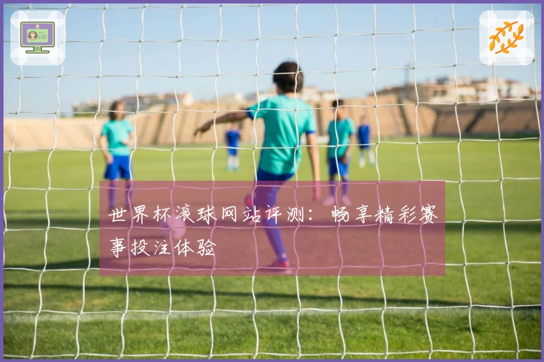 世界杯滚球网站评测：畅享精彩赛事投注体验