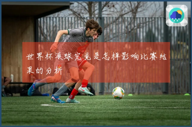 世界杯滚球究竟是怎样影响比赛结果的分析